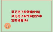 灵芝孢子粉煲猪骨汤(灵芝孢子粉烹制营养丰富的猪骨汤)