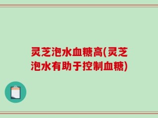 灵芝泡水血糖高(灵芝泡水有助于控制血糖)