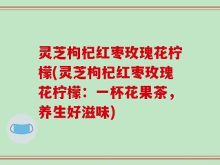 灵芝枸杞红枣玫瑰花柠檬(灵芝枸杞红枣玫瑰花柠檬：一杯花果茶，养生好滋味)