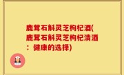 鹿茸石斛灵芝枸杞酒(鹿茸石斛灵芝枸杞清酒：健康的选择)