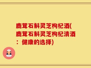 鹿茸石斛灵芝枸杞酒(鹿茸石斛灵芝枸杞清酒：健康的选择)