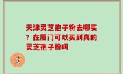 天津灵芝孢子粉去哪买？在厦门可以买到真的灵芝孢子粉吗