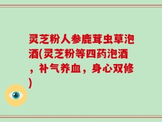 灵芝粉人参鹿茸虫草泡酒(灵芝粉等四药泡酒，补气养血，身心双修)