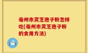 亳州市灵芝孢子粉怎样吃(亳州市灵芝孢子粉的食用方法)