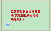 灵芝菌丝粉有治疗效果吗(灵芝菌丝粉有治疗功效吗？)