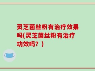 灵芝菌丝粉有治疗效果吗(灵芝菌丝粉有治疗功效吗？)