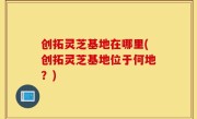 创拓灵芝基地在哪里(创拓灵芝基地位于何地？)