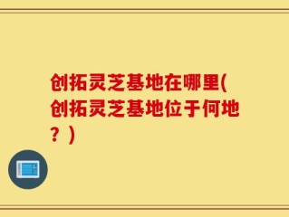 创拓灵芝基地在哪里(创拓灵芝基地位于何地？)