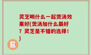 灵芝喝什么一起煲汤效果好(煲汤加什么最好？灵芝是不错的选择！)