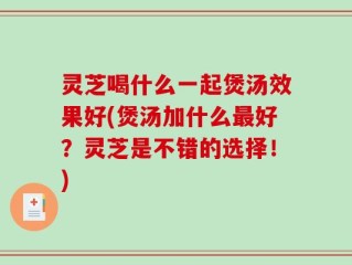 灵芝喝什么一起煲汤效果好(煲汤加什么最好？灵芝是不错的选择！)