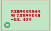 灵芝孢子给谁吃最好吃呢？灵芝孢子粉和松茸一起吃，冲突吗