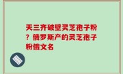 天三齐破壁灵芝孢子粉？俄罗斯产的灵芝孢子粉俄文名
