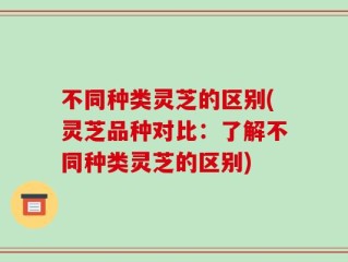 不同种类灵芝的区别(灵芝品种对比：了解不同种类灵芝的区别)