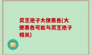 灵芝孢子大便黑色(大便黑色可能与灵芝孢子相关)