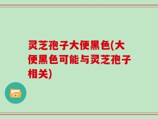 灵芝孢子大便黑色(大便黑色可能与灵芝孢子相关)