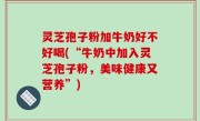 灵芝孢子粉加牛奶好不好喝(“牛奶中加入灵芝孢子粉，美味健康又营养”)