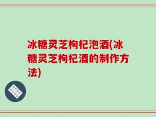 冰糖灵芝枸杞泡酒(冰糖灵芝枸杞酒的制作方法)