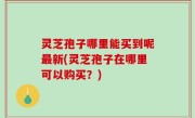 灵芝孢子哪里能买到呢最新(灵芝孢子在哪里可以购买？)