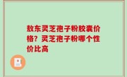 敖东灵芝孢子粉胶囊价格？灵芝孢子粉哪个性价比高