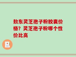 敖东灵芝孢子粉胶囊价格？灵芝孢子粉哪个性价比高