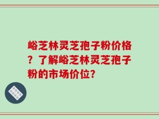 峪芝林灵芝孢子粉价格？了解峪芝林灵芝孢子粉的市场价位？