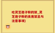 吃灵芝孢子粉的禁_灵芝孢子粉的食用禁忌与注意事项)