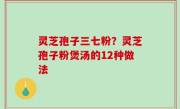 灵芝孢子三七粉？灵芝孢子粉煲汤的12种做法