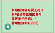 长期低烧能吃灵芝孢子粉吗(长期低烧能食用灵芝孢子粉吗？ - 管理低烧的好方式)