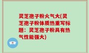 灵芝孢子粉火气大(灵芝孢子粉体质热重写标题：灵芝孢子粉具有热气性能强大)