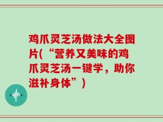 鸡爪灵芝汤做法大全图片(“营养又美味的鸡爪灵芝汤一键学，助你滋补身体”)
