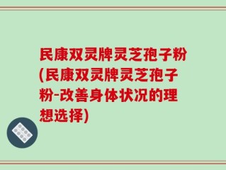 民康双灵牌灵芝孢子粉(民康双灵牌灵芝孢子粉-改善身体状况的理想选择)