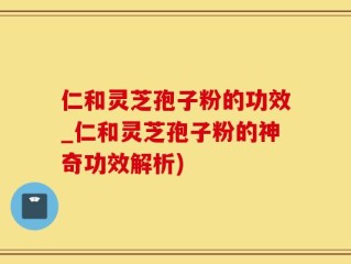 仁和灵芝孢子粉的功效_仁和灵芝孢子粉的神奇功效解析)