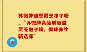 苏微牌破壁灵芝孢子粉_“苏微牌高品质破壁灵芝孢子粉，健康养生新选择”