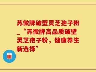 苏微牌破壁灵芝孢子粉_“苏微牌高品质破壁灵芝孢子粉，健康养生新选择”