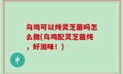 乌鸡可以炖灵芝菌吗怎么做(乌鸡配灵芝菌炖，好滋味！)