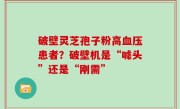 破壁灵芝孢子粉高血压患者？破壁机是“噱头”还是“刚需”