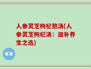 人参灵芝枸杞熬汤(人参灵芝枸杞汤：滋补养生之选)