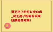 灵芝孢子粉可以变白吗_灵芝孢子粉能否实现肌肤美白效果？