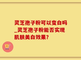 灵芝孢子粉可以变白吗_灵芝孢子粉能否实现肌肤美白效果？