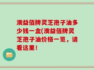 澳益佰牌灵芝孢子油多少钱一盒(澳益佰牌灵芝孢子油价格一览，请看这里！