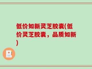 低价如新灵芝胶囊(低价灵芝胶囊，品质如新)