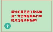 最好的灵芝孢子粉品牌是？为您推荐最具口碑的灵芝孢子粉品牌？
