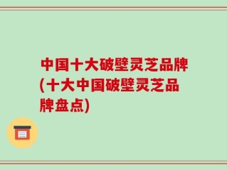 中国十大破壁灵芝品牌(十大中国破壁灵芝品牌盘点)