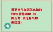 灵芝补气血粥怎么做的好吃(营养调理  祛除乏力  灵芝补气血粥佳选)