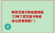 喝灵芝孢子粉后爱放屁了(喝了灵芝孢子粉后会让你更放屁？)