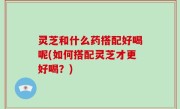 灵芝和什么药搭配好喝呢(如何搭配灵芝才更好喝？)