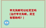 甲亢失眠可以吃灵芝吗(治疗甲亢失眠，灵芝有帮助吗？)