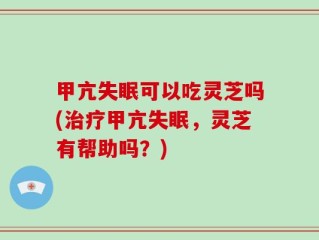 甲亢失眠可以吃灵芝吗(治疗甲亢失眠，灵芝有帮助吗？)