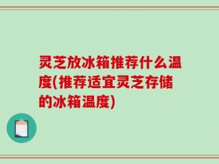 灵芝放冰箱推荐什么温度(推荐适宜灵芝存储的冰箱温度)
