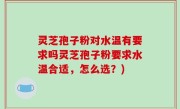 灵芝孢子粉对水温有要求吗灵芝孢子粉要求水温合适，怎么选？)